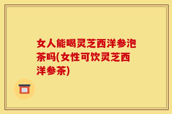 女人能喝灵芝西洋参泡茶吗(女性可饮灵芝西洋参茶)