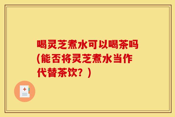 喝灵芝煮水可以喝茶吗(能否将灵芝煮水当作代替茶饮？)
