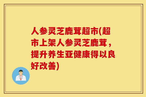 人参灵芝鹿茸超市(超市上架人参灵芝鹿茸，提升养生亚健康得以良好改善)