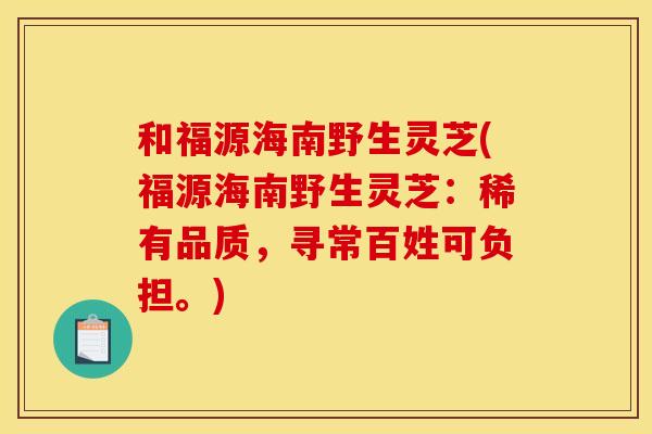 和福源海南野生灵芝(福源海南野生灵芝：稀有品质，寻常百姓可负担。)