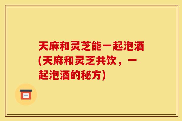天麻和灵芝能一起泡酒(天麻和灵芝共饮，一起泡酒的秘方)