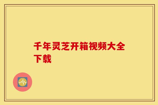 千年灵芝开箱视频大全下载