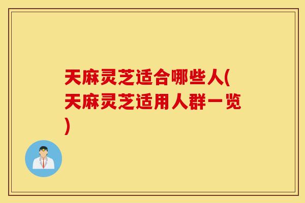 天麻灵芝适合哪些人(天麻灵芝适用人群一览)