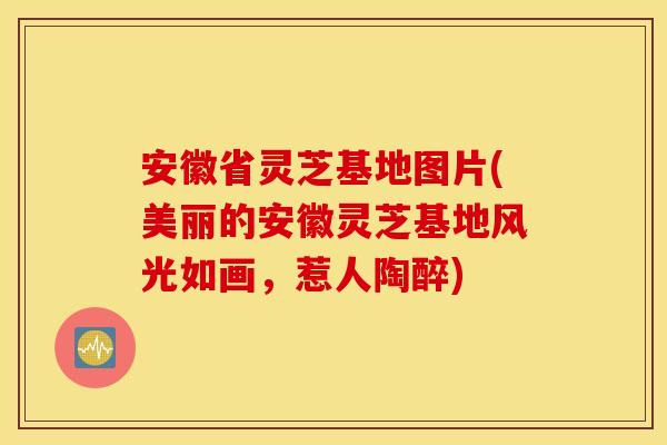 安徽省灵芝基地图片(美丽的安徽灵芝基地风光如画	，惹人陶醉)