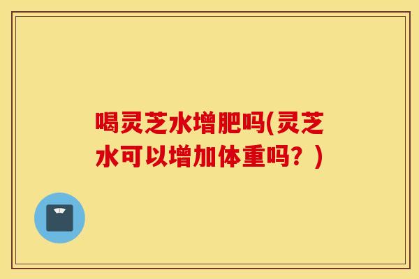 喝灵芝水增肥吗(灵芝水可以增加体重吗？)