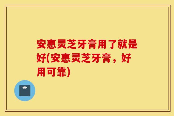 安惠灵芝牙膏用了就是好(安惠灵芝牙膏，好用可靠)