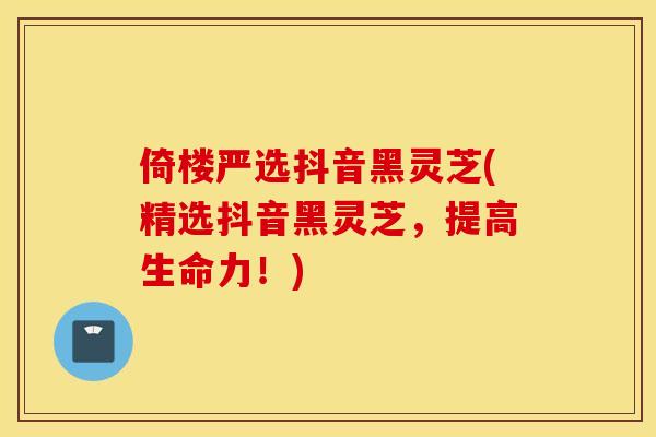 倚楼严选抖音黑灵芝(精选抖音黑灵芝	，提高生命力！)