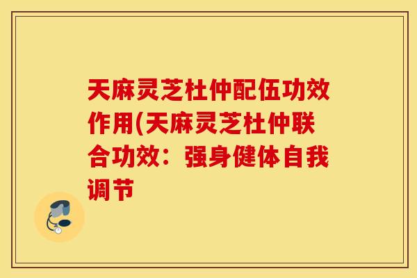 天麻灵芝杜仲配伍功效作用(天麻灵芝杜仲联合功效：强身健体自我调节