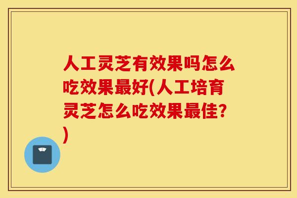 人工灵芝有效果吗怎么吃效果最好(人工培育灵芝怎么吃效果最佳？)