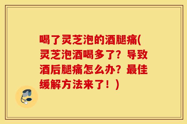 喝了灵芝泡的酒腿痛(灵芝泡酒喝多了？导致酒后腿痛怎么办？最佳缓解方法来了！)