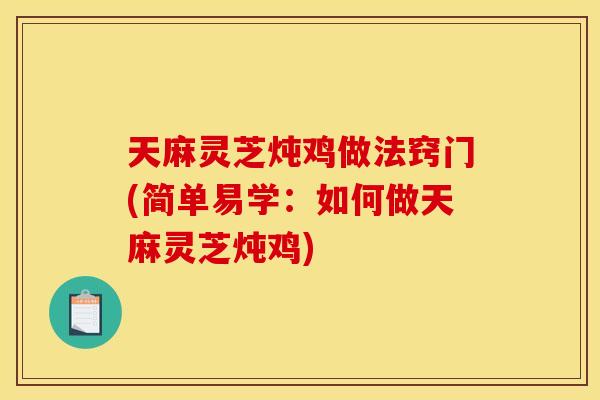 天麻灵芝炖鸡做法窍门(简单易学：如何做天麻灵芝炖鸡)