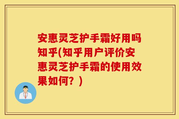安惠灵芝护手霜好用吗知乎(知乎用户评价安惠灵芝护手霜的使用效果如何？)