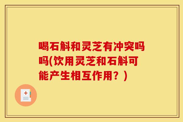喝石斛和灵芝有冲突吗吗(饮用灵芝和石斛可能产生相互作用？)