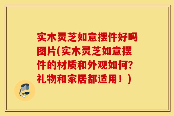 实木灵芝如意摆件好吗图片(实木灵芝如意摆件的材质和外观如何？礼物和家居都适用！)