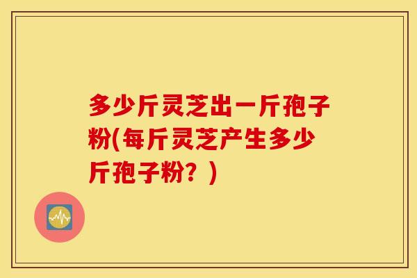 多少斤灵芝出一斤孢子粉(每斤灵芝产生多少斤孢子粉？)