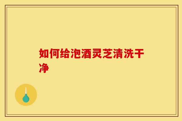 如何给泡酒灵芝清洗干净