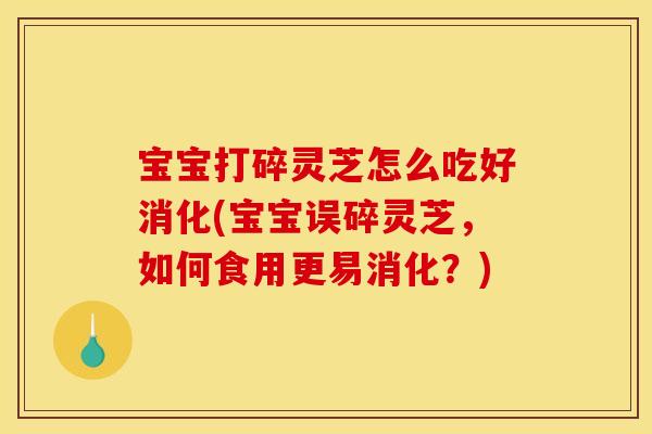 宝宝打碎灵芝怎么吃好消化(宝宝误碎灵芝，如何食用更易消化？)