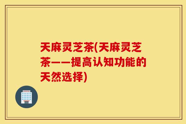 天麻灵芝茶(天麻灵芝茶——提高认知功能的天然选择)