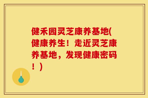健禾园灵芝康养基地(健康养生！走近灵芝康养基地，发现健康密码！)