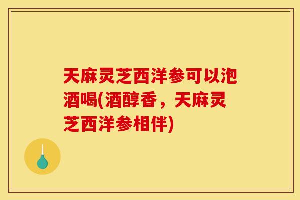 天麻灵芝西洋参可以泡酒喝(酒醇香，天麻灵芝西洋参相伴)
