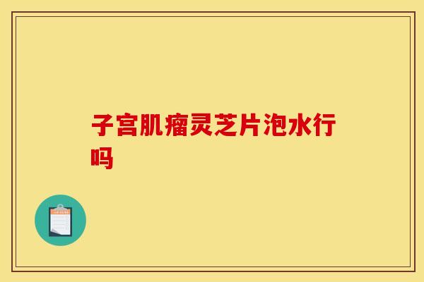 子宫肌瘤灵芝片泡水行吗