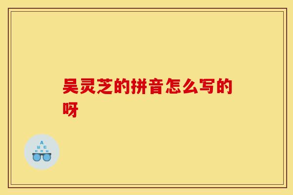 吴灵芝的拼音怎么写的呀