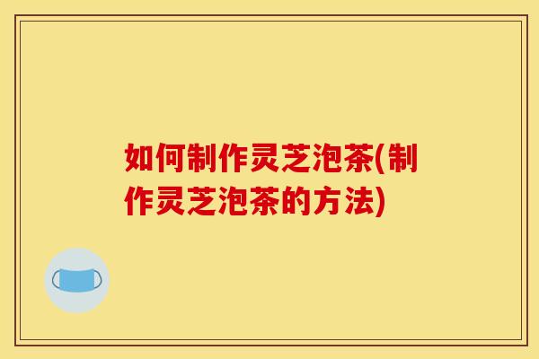 如何制作灵芝泡茶(制作灵芝泡茶的方法)
