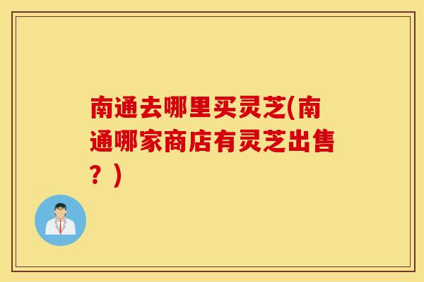 南通去哪里买灵芝(南通哪家商店有灵芝出售？)