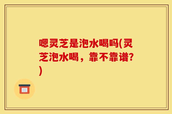 嗯灵芝是泡水喝吗(灵芝泡水喝，靠不靠谱？)