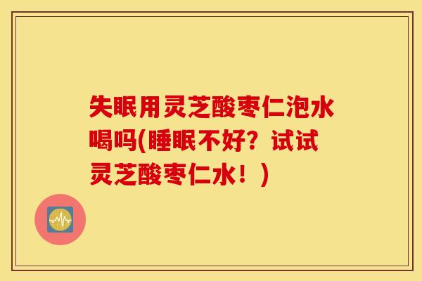 失眠用灵芝酸枣仁泡水喝吗(睡眠不好？试试灵芝酸枣仁水！)