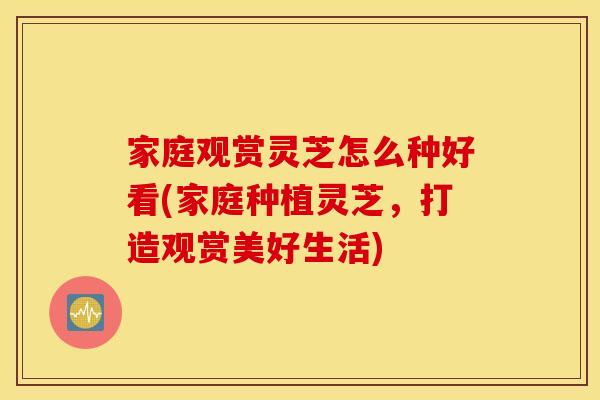 家庭观赏灵芝怎么种好看(家庭种植灵芝	，打造观赏美好生活)