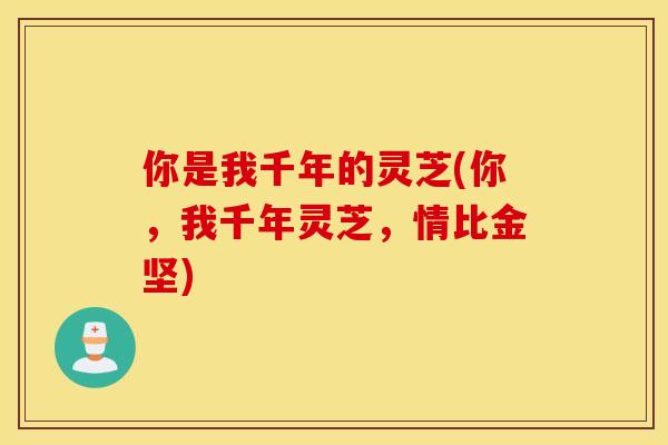 你是我千年的灵芝(你	，我千年灵芝，情比金坚)