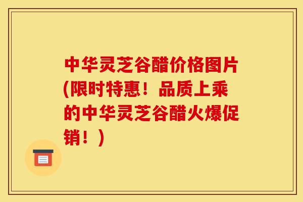 中华灵芝谷醋价格图片(限时特惠！品质上乘的中华灵芝谷醋火爆促销！)