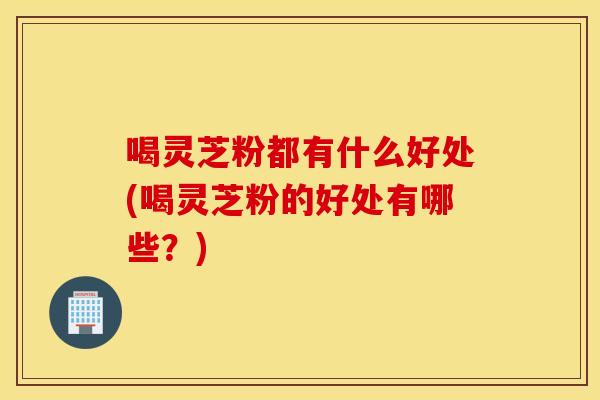 喝灵芝粉都有什么好处(喝灵芝粉的好处有哪些？)