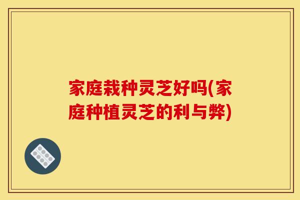 家庭栽种灵芝好吗(家庭种植灵芝的利与弊)
