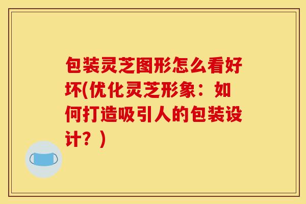 包装灵芝图形怎么看好坏(优化灵芝形象：如何打造吸引人的包装设计？)