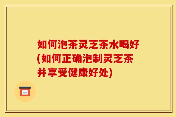 如何泡茶灵芝茶水喝好(如何正确泡制灵芝茶并享受健康好处)