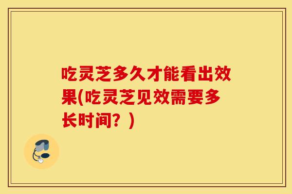 吃灵芝多久才能看出效果(吃灵芝见效需要多长时间？)