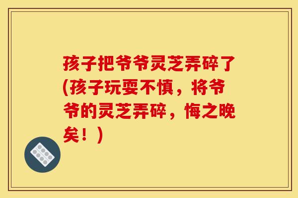 孩子把爷爷灵芝弄碎了(孩子玩耍不慎，将爷爷的灵芝弄碎，悔之晚矣！)