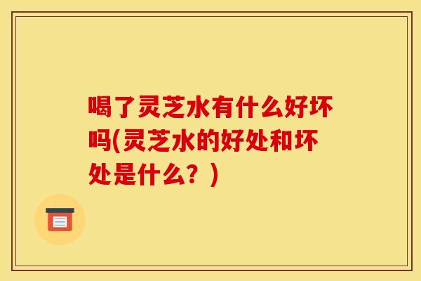 喝了灵芝水有什么好坏吗(灵芝水的好处和坏处是什么？)