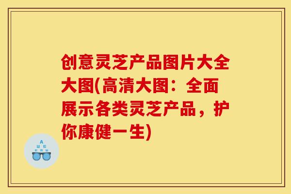 创意灵芝产品图片大全大图(高清大图：全面展示各类灵芝产品	，护你康健一生)