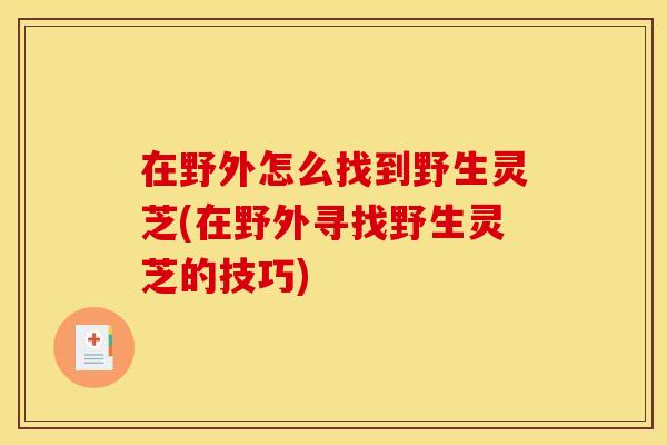 在野外怎么找到野生灵芝(在野外寻找野生灵芝的技巧)
