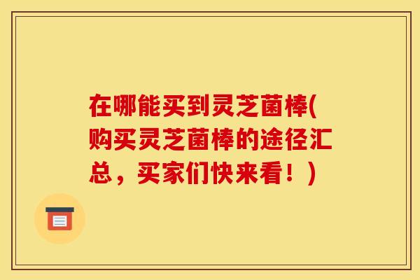 在哪能买到灵芝菌棒(购买灵芝菌棒的途径汇总，买家们快来看！)