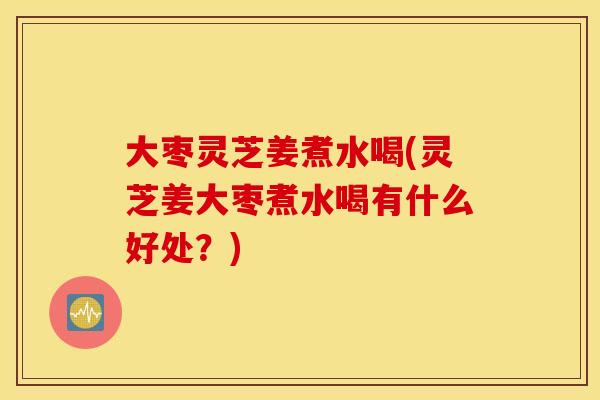 大枣灵芝姜煮水喝(灵芝姜大枣煮水喝有什么好处？)
