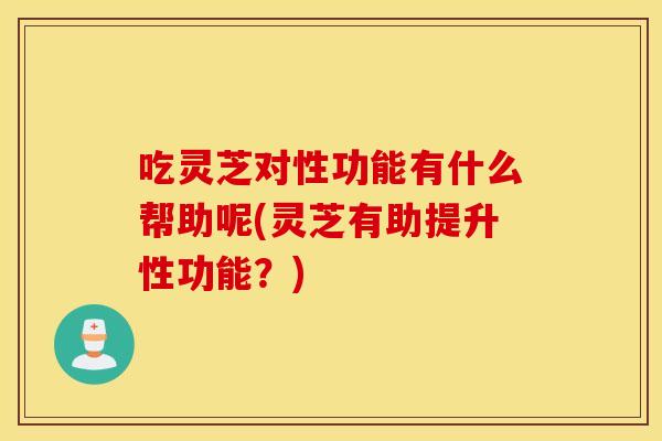 吃灵芝对性功能有什么帮助呢(灵芝有助提升性功能？)