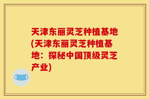 天津东丽灵芝种植基地(天津东丽灵芝种植基地：探秘中国顶级灵芝产业)
