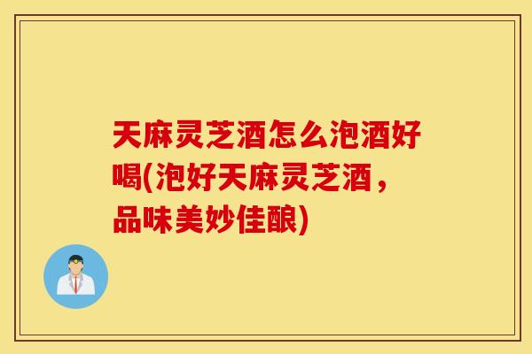 天麻灵芝酒怎么泡酒好喝(泡好天麻灵芝酒	，品味美妙佳酿)