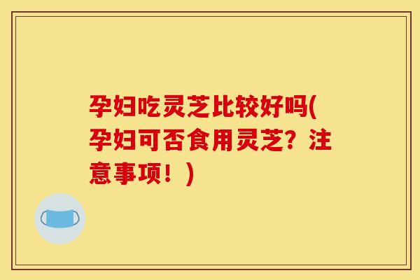 孕妇吃灵芝比较好吗(孕妇可否食用灵芝？注意事项！)