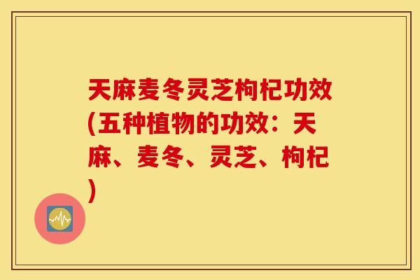 天麻麦冬灵芝枸杞功效(五种植物的功效：天麻、麦冬	、灵芝、枸杞)