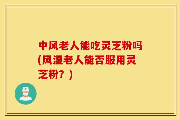 中风老人能吃灵芝粉吗(风湿老人能否服用灵芝粉？)
